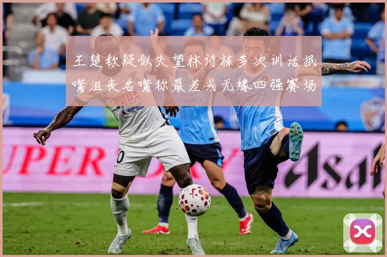 王楚钦疑似失望林诗栋多次训话抿嘴沮丧名嘴称最差或无缘四强赛场解读：最新赛事动态与深度分析