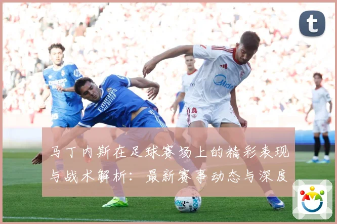 马丁内斯在足球赛场上的精彩表现与战术解析：最新赛事动态与深度分析