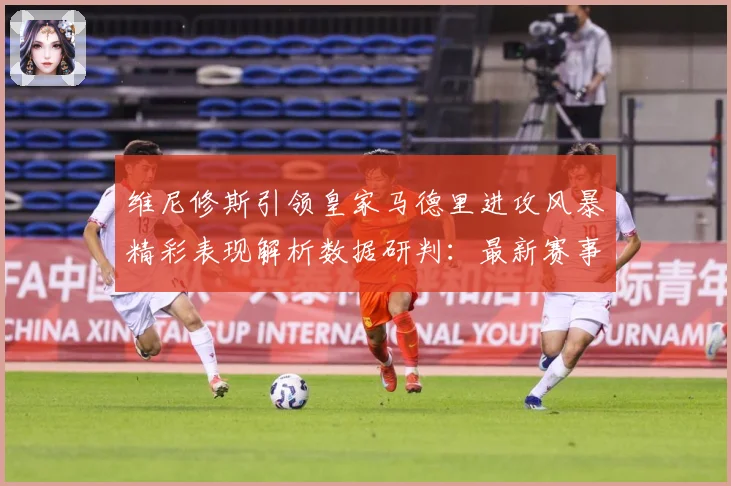维尼修斯引领皇家马德里进攻风暴精彩表现解析数据研判：最新赛事动态与深度分析