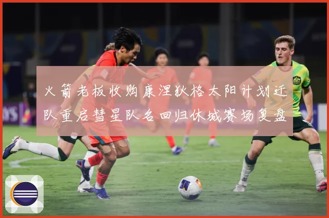 火箭老板收购康涅狄格太阳计划迁队重启彗星队名回归休城赛场复盘：最新赛事动态与深度分析