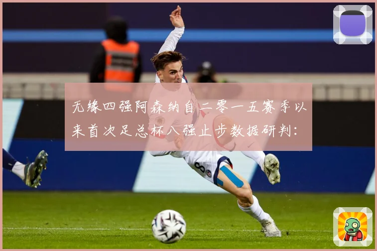无缘四强阿森纳自二零一五赛季以来首次足总杯八强止步数据研判：最新赛事动态与深度分析