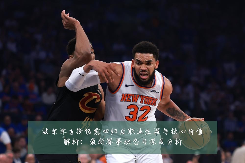 波尔津吉斯伤愈回归后职业生涯与核心价值解析：最新赛事动态与深度分析