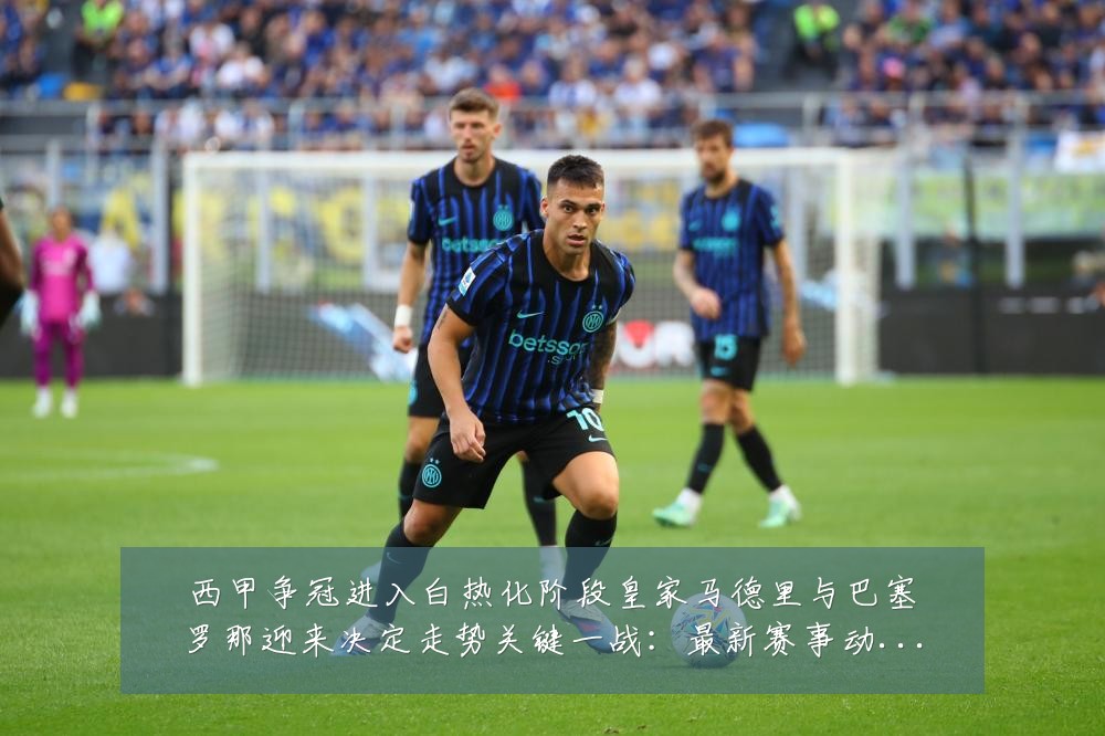 西甲争冠进入白热化阶段皇家马德里与巴塞罗那迎来决定走势关键一战:最新赛事动态与深度分析