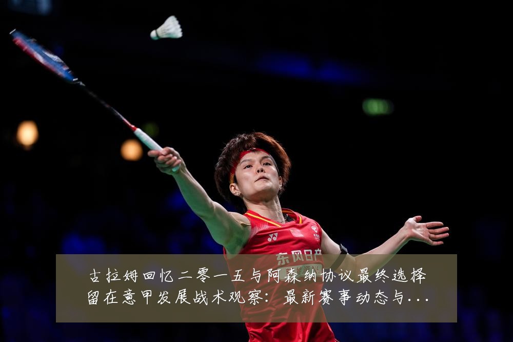 古拉姆回忆二零一五与阿森纳协议最终选择留在意甲发展战术观察：最新赛事动态与深度分析