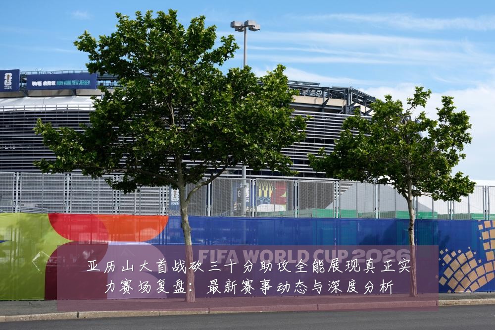 亚历山大首战砍三十分助攻全能展现真正实力赛场复盘:最新赛事动态与深度分析